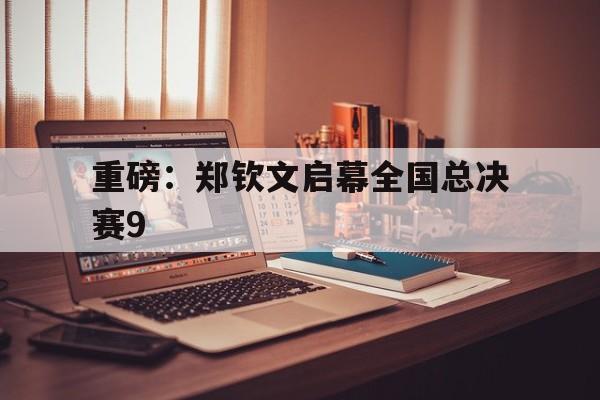 重磅:郑钦文启幕全国总决赛9(郑钦文有没有资格参加年终总决赛) 重磅:郑钦文启幕全国总决赛9(郑钦文有没有资格参加年终总决赛)